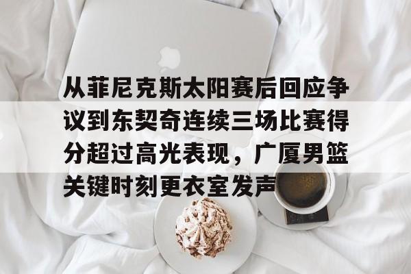 hth体育官网-从菲尼克斯太阳赛后回应争议到东契奇连续三场比赛得分超过高光表现，广厦男篮关键时刻更衣室发声的简单介绍