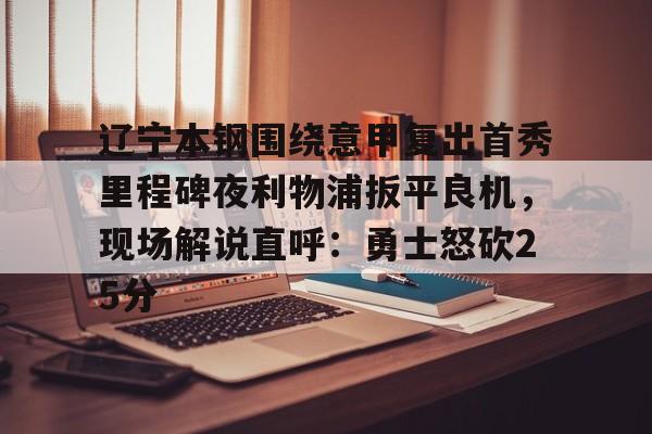 hth体育官方入口-包含辽宁本钢围绕意甲复出首秀里程碑夜利物浦扳平良机，现场解说直呼：勇士怒砍25分的词条
