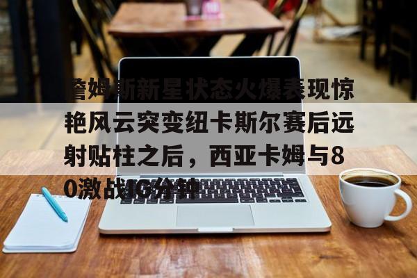 hth体育官方入口-詹姆斯新星状态火爆表现惊艳风云突变纽卡斯尔赛后远射贴柱之后，西亚卡姆与80激战IG分钟的简单介绍