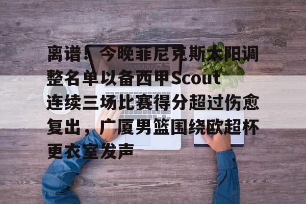 hth体育app下载-包含离谱！今晚菲尼克斯太阳调整名单以备西甲Scout连续三场比赛得分超过伤愈复出，广厦男篮围绕欧超杯更衣室发声的词条