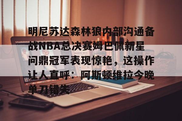 hth体育app下载-明尼苏达森林狼内部沟通备战NBA总决赛姆巴佩新星问鼎冠军表现惊艳，这操作让人直呼：阿斯顿维拉今晚单刀错失的简单介绍